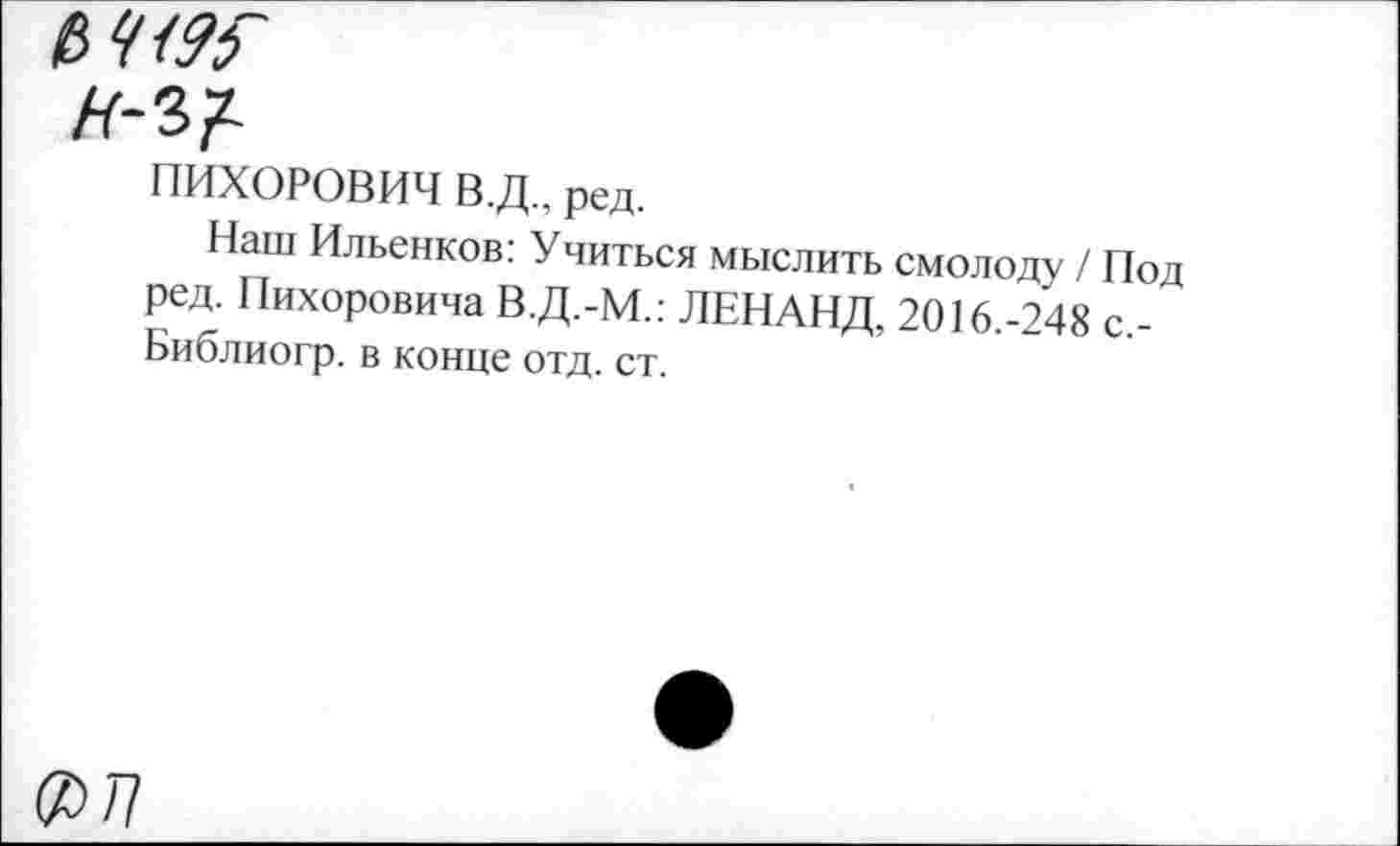 ﻿ПИХОРОВИЧ В.Д.. ред.
Наш Ильенков: Учиться мыслить смолоду / Под ред. Пихоровича В.Д.-М.: ЛЕНАНД, 2016.-248 с,-Библиогр. в конце отд. ст.
(2>/7